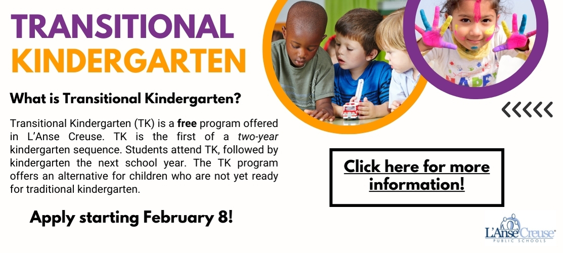 Transitional Kindergarten. What is Transitional Kindergarten? Transitional Kindergarten (TK) is a free program offered in L'Anse Creuse. TK is the first of a two-year kindergarten sequence. Students attend TK, followed by kindergarten the next school year. The Tk program offers an alternative for children who are not yet ready for traditional kindergarten. Appl starting February 8! Click here for more information!