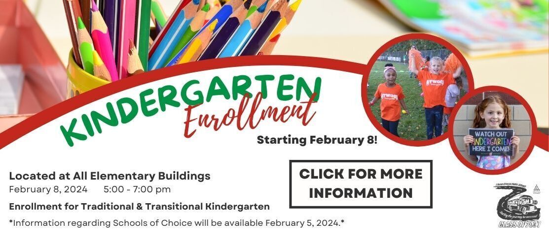 Kindergarten Enrollment 2024-2024. Located at all Elementary Buildings on February 8, 2024 from 5:00 to 7:00 pm. Enrollment for traditional and transitional kindergarten. Information regarding Schools of Choice will be available February 5, 2024. Click for more information.