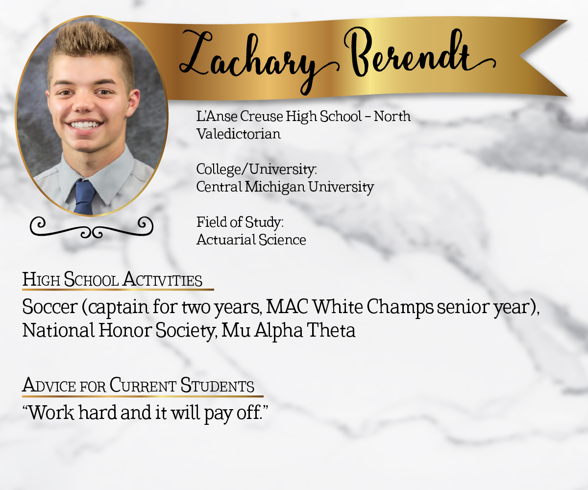 L'Anse Creuse High School - North Valedictorian<br/><br/>College/University:<br/>Central Michigan University<br/><br/>Field of Study:<br/>Actuarial Science<br/><br/>High School Activities:<br/>Soccer (captain for two years, MAC White Champs senior year), National Honor Society, Mu Alpha Theta<br/><br/>Advice for Current Students:<br/>"Work hard and it will pay off."