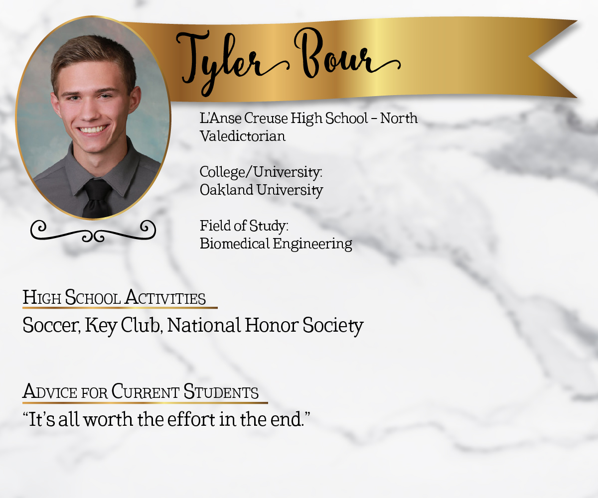 L'Anse Creuse High School - North Valedictorian<br/><br/>College/University:<br/>Oakland University<br/><br/>Field of Study:<br/>Biomedical Engineering<br/><br/>High School Activities:<br/>Soccer, Key Club, National Honor Society<br/><br/>Advice for Current Students:<br/>"It's all worth the effort in the end."
