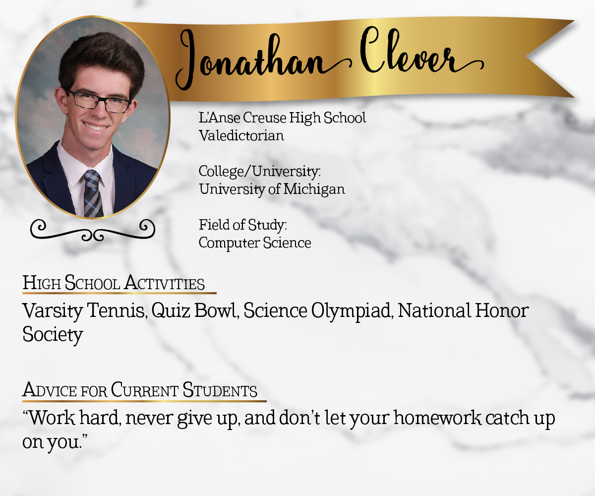 L'Anse Creuse High School Valedictorian<br/><br/>College/University:<br/>University of Michigan<br/><br/>Field of Study:<br/>Computer Science<br/><br/>High School Activities:<br/>Varsity Tennis, Quiz Bowl, Science Olympiad, National Honor Society<br/><br/>Advice for Current Students:<br/>"Work hard, never give up, and don't let your homework catch up on you."