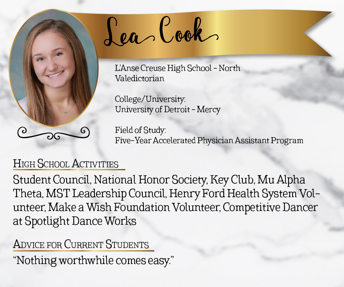 L'Anse Creuse High School - North Valedictorian<br/><br/>College/University:<br/>University of Detroit - Mercy<br/><br/>Field of Study:<br/>Five-year Accelerated Physician Assistant Program<br/><br/>High School Activities:<br/>Student Council, National Honor Society, Key Club, MST Mu Alpha Theta, MST Leadership Council, Henry Ford Health System Volunteer, Make a Wish Foundation Volunteer, Competitive Dancer at Spotlight Dance Works<br/><br/>Advice for Current Students:<br/>"Nothing worthwhile comes easy."