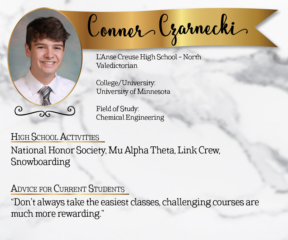 L'Anse Creuse High School - North Valedictorian<br/><br/>College/University:<br/>University of Minnesota<br/><br/>Field of Study:<br/>Chemical Engineering<br/><br/>High School Activities:<br/>National Honor Society, Mu Alpha Theta, Link Crew, Snowboarding<br/><br/>Advice for Current Students:<br/>"Don't always take the easiest classes, challenging courses are much more rewarding."