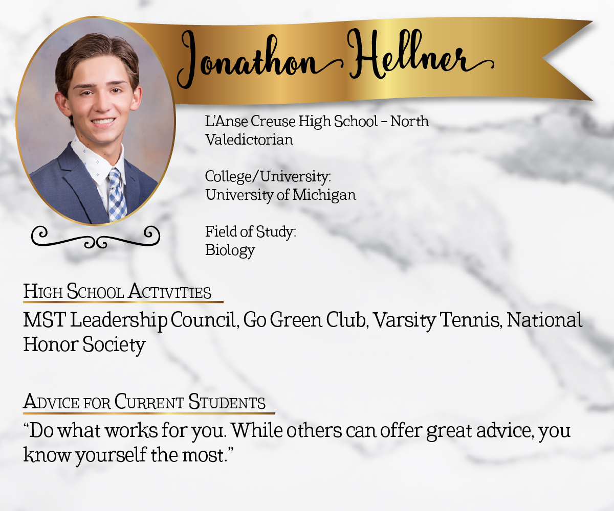 L'Anse Creuse High School - North Valedictorian<br/><br/>College/University:<br/>University of Michigan<br/><br/>Field of Study:<br/>Biology<br/><br/>High School Activities:<br/>MST Leadership Council, Go Green Club, Varsity Tennis, National Honor Society<br/><br/>Advice for Current Students:<br/>"Do what works for you. While others can offer great advice, you know yourself the most."