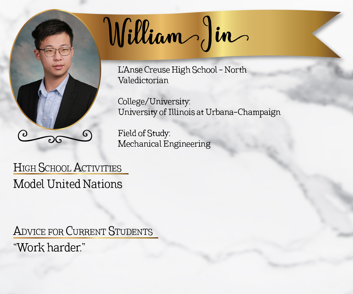 L'Anse Creuse High School - North Valedictorian<br/><br/>College/University:<br/>University of Illinois at Urbana-Champaign<br/><br/>Field of Study:<br/>Mechanical Engineering<br/><br/>High School Activities:<br/>Model United Nations<br/><br/>Advice for Current Students:<br/>"Work harder."