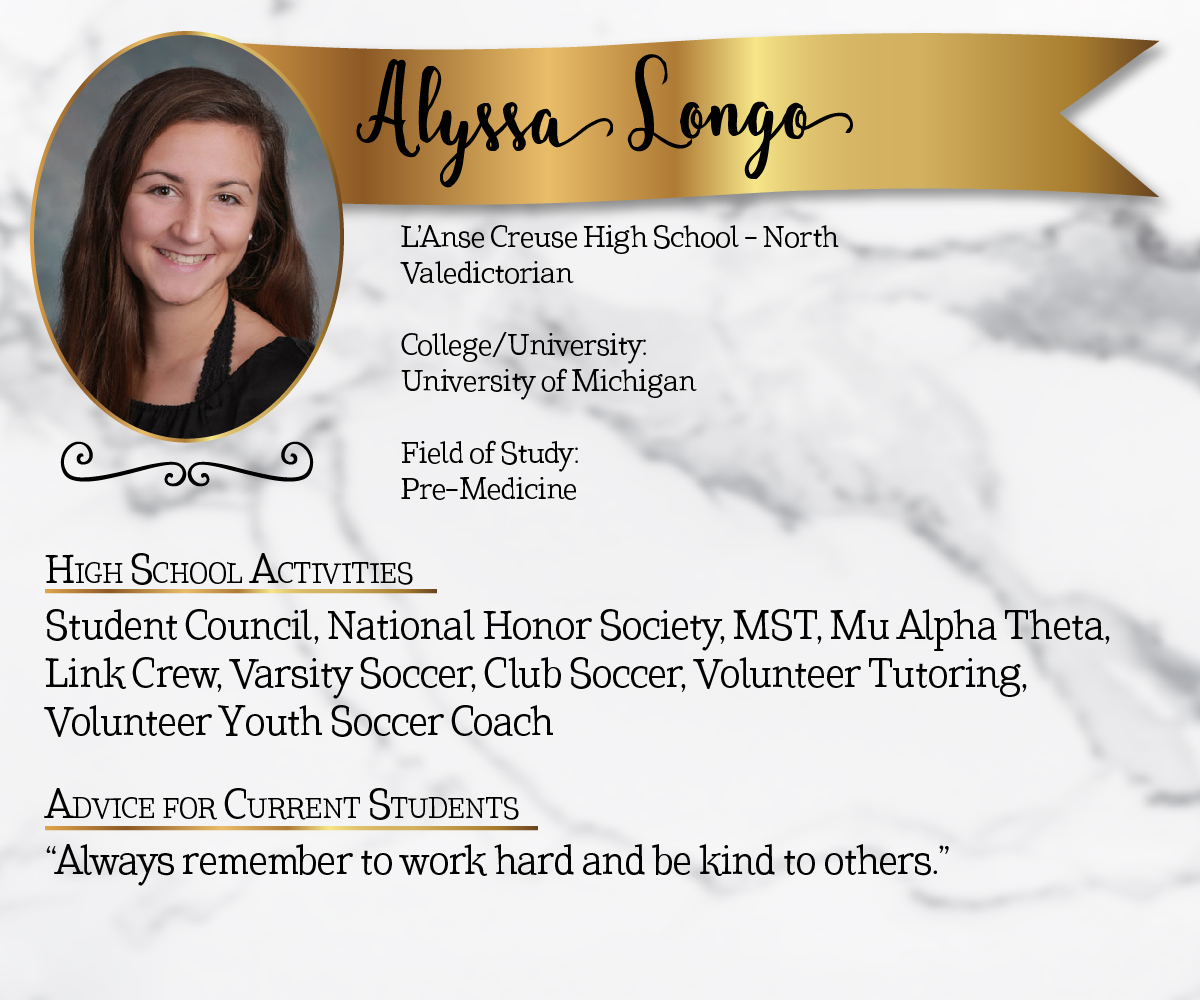 L'Anse Creuse High School North Valedictorian<br/><br/>College/University:<br/>University of Michigan<br/><br/>Field of Study:<br/>Pre-Medicine<br/><br/>High School Activities:<br/>Student Council, National Honor Society, MST, Mu Alpha Theta, Link Crew, Varsity Soccer, Club Soccer, Volunteer Tutoring, Volunteer Youth Soccer Coach<br/><br/>Advice for Current Students:<br/>"Always remember to work hard and be kind to others."
