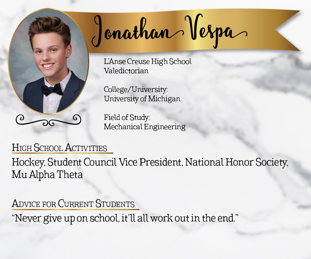 L'Anse Creuse High School Valedictorian<br/><br/>College/University:<br/>University of Michigan<br/><br/>Field of Study:<br/>Mechanical Engineering<br/><br/>High School Activities:<br/>Hockey, Student Council Vice President, National Honor Society, Mu Alpha Theta<br/><br/>Advice for Current Students:<br/>"Never give up on school, it'll all work out in the end."