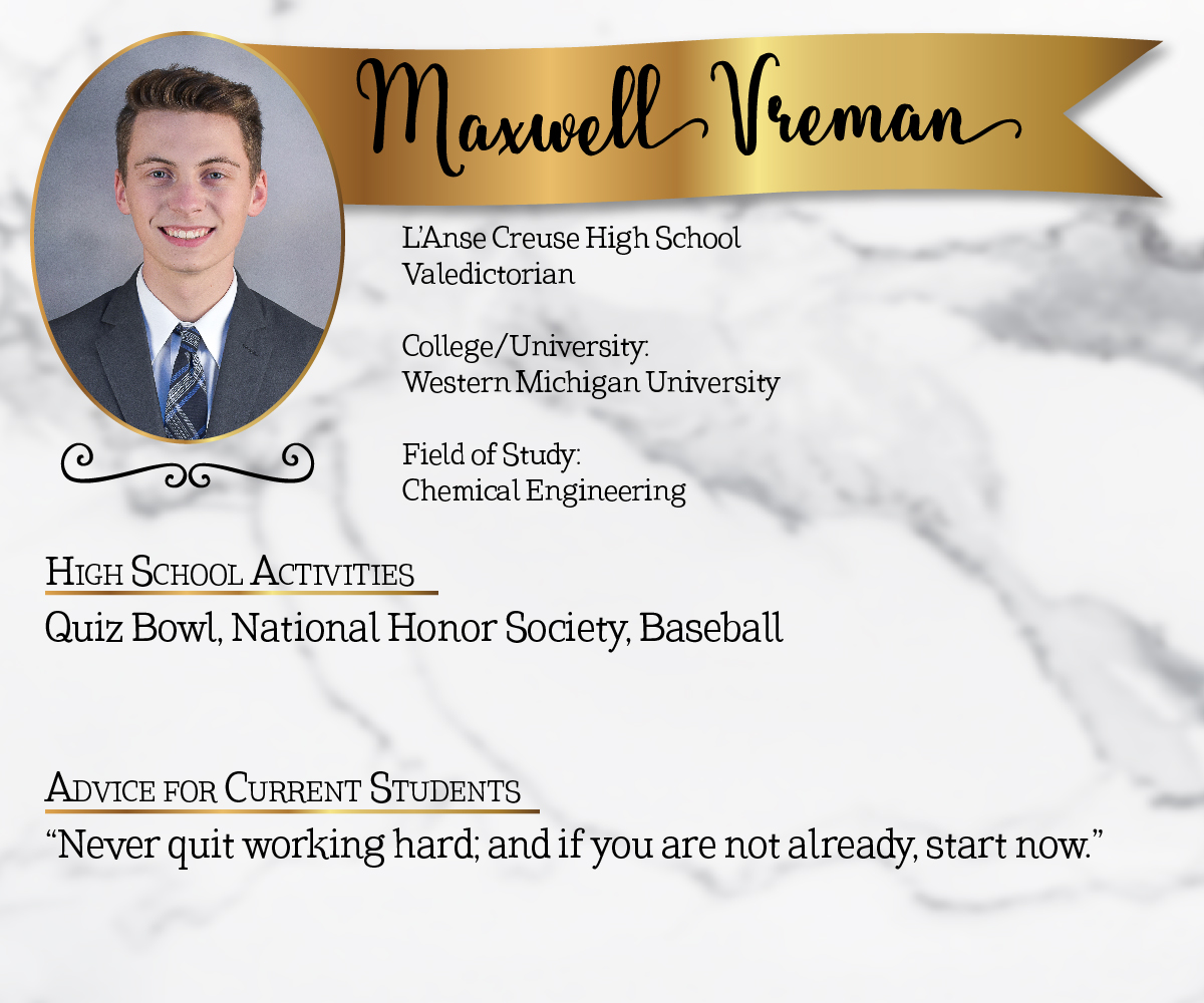 L'Anse Creuse High School Valedictorian<br/><br/>College/University:<br/>Western Michigan University<br/><br/>Field of Study:<br/>Chemical Engineering<br/><br/>High School Activities:<br/>Quiz Bowl, National Honor Society, Baseball<br/><br/>Advice for Current Students:<br/>"Never quit working hard, and if you are not already, start now."